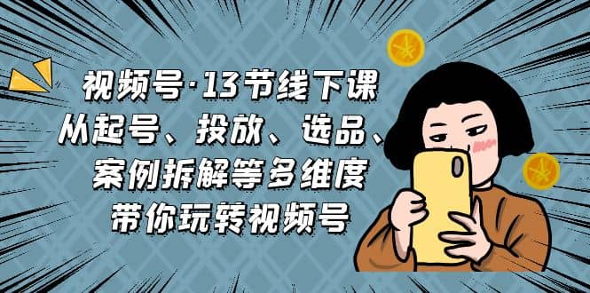 视频号·13节线下课，从起号、投放、选品、案例拆解等多维度带你玩转视频号